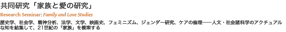 共同研究「家族と愛の研究」 Research Seminar: Family and Love Studies 歴史学、社会学、精神分析、法学、文学、映画史、フェミニズム、ジェンダー研究、ケアの倫理──人文・社会諸科学のアクチュアルな知を結集して、21世紀の「家族」を模索する